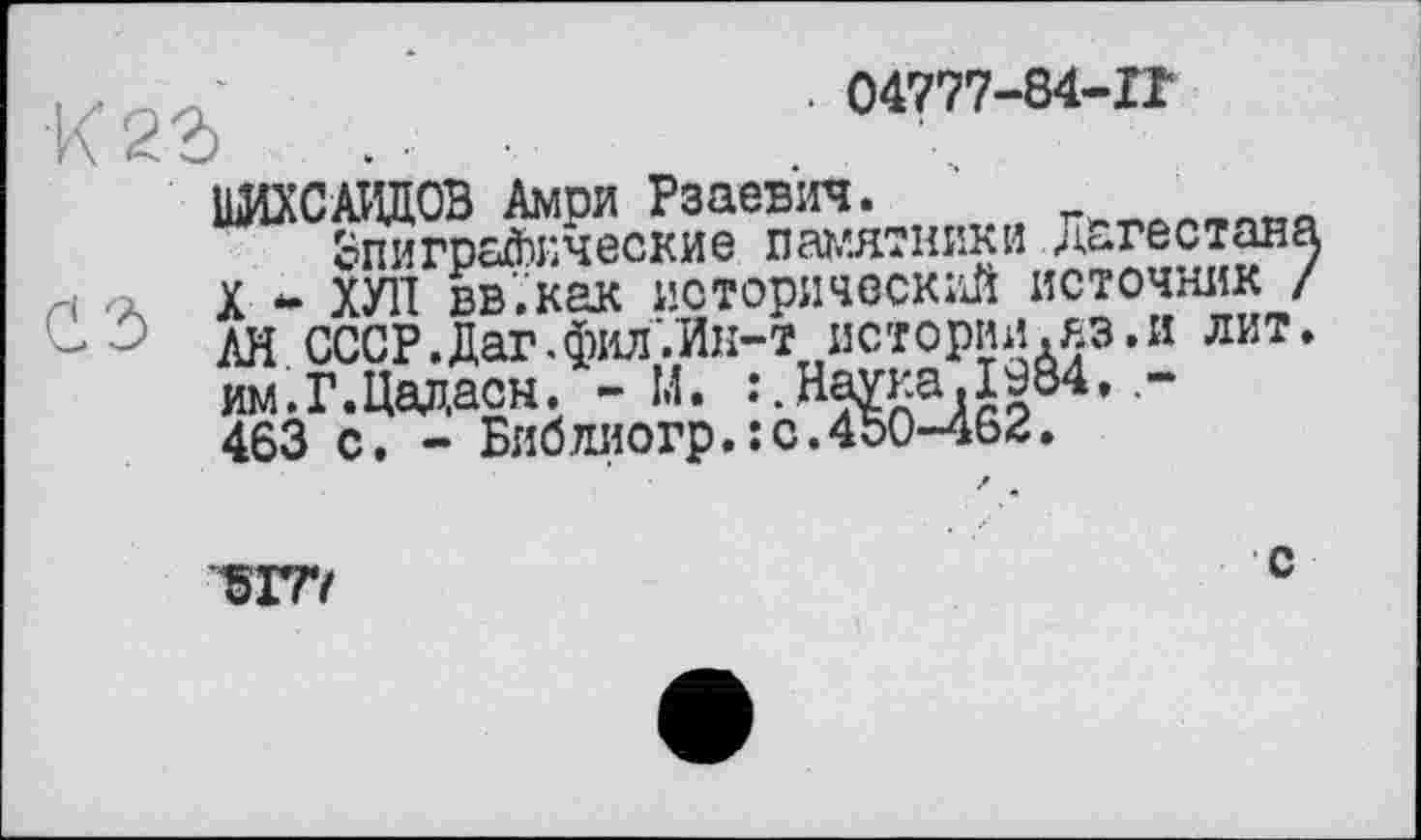 ﻿. 04777-84-IT ö . ■ ■	. \
ШИХСАИДОВ Амри Рзаевич.
Эпиграфические памятники Дагестан X *• ХУЛ вв’.как исторический источник , АН СССР.Дат.фил'.Ик-т истории.яэ.и лит им.Г.Цадасн. - М.
463 с. - Библиюгр.:с.450-462.
5ГГ/